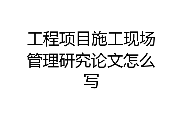 工程项目施工现场管理研究论文怎么写