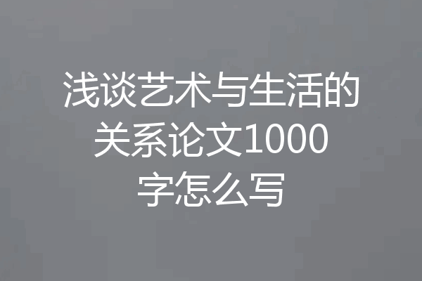 浅谈艺术与生活的关系论文1000字怎么写