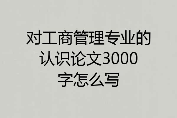对工商管理专业的认识论文3000字怎么写