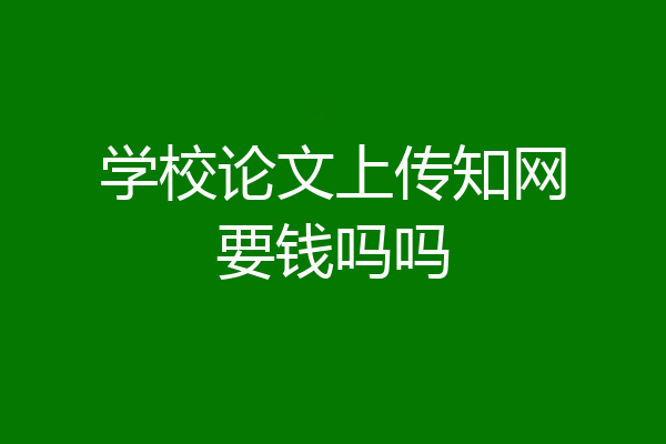 学校论文上传知网要钱吗吗