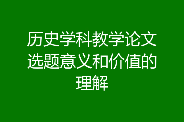 历史学科教学论文选题意义和价值的理解