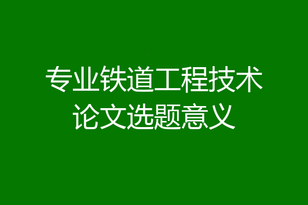 专业铁道工程技术论文选题意义