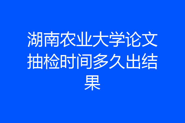 湖南农业大学论文抽检时间多久出结果