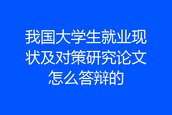 我国大学生就业现状及对策研究论文怎么答辩的