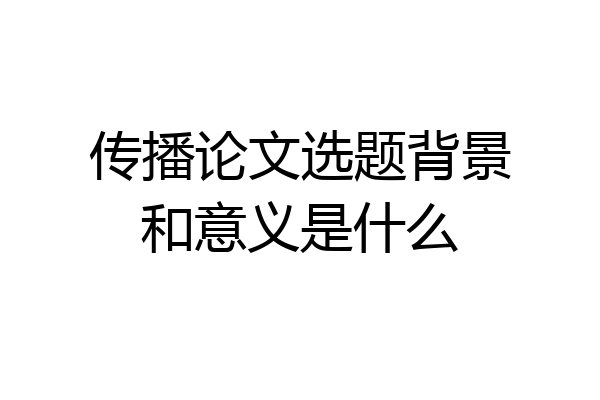 传播论文选题背景和意义是什么
