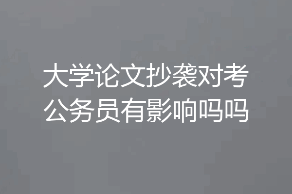 大学论文抄袭对考公务员有影响吗吗