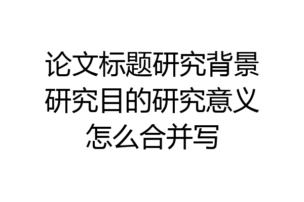论文标题研究背景研究目的研究意义怎么合并写