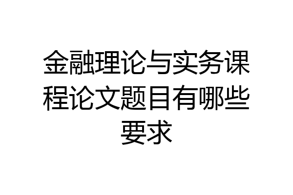 金融理论与实务课程论文题目有哪些要求