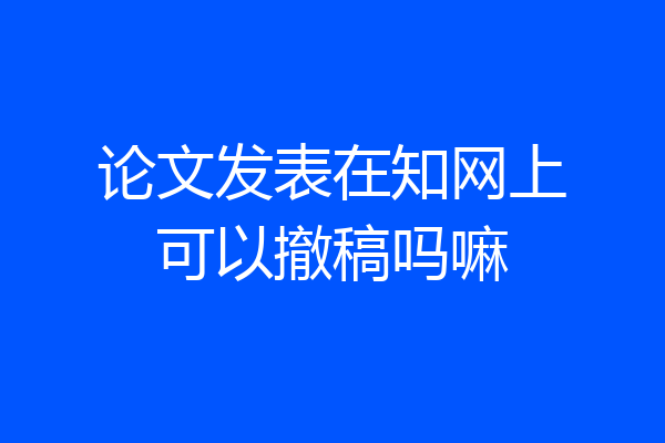 论文发表在知网上可以撤稿吗嘛