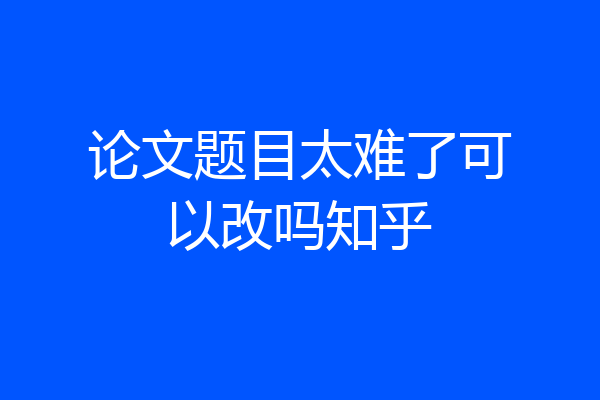 论文题目太难了可以改吗知乎