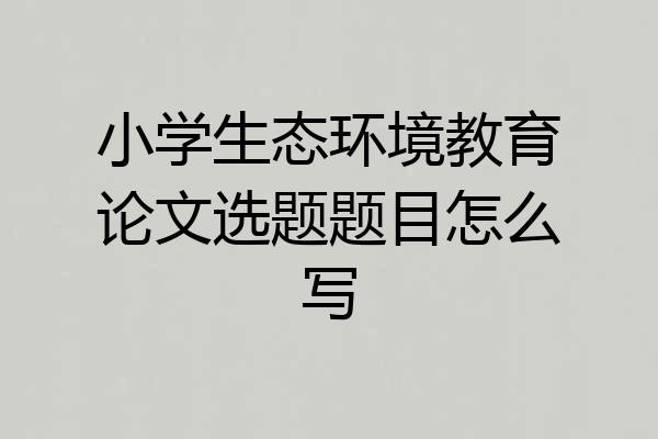 小学生态环境教育论文选题题目怎么写