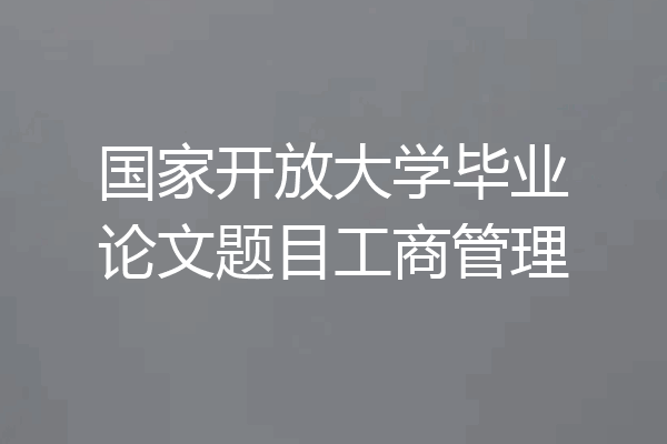 国家开放大学毕业论文题目工商管理