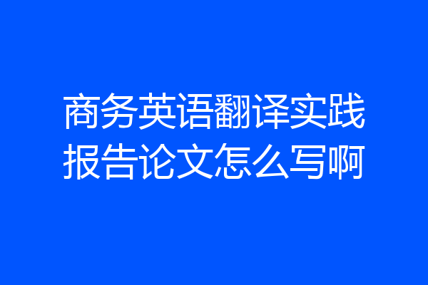 商务英语翻译实践报告论文怎么写啊