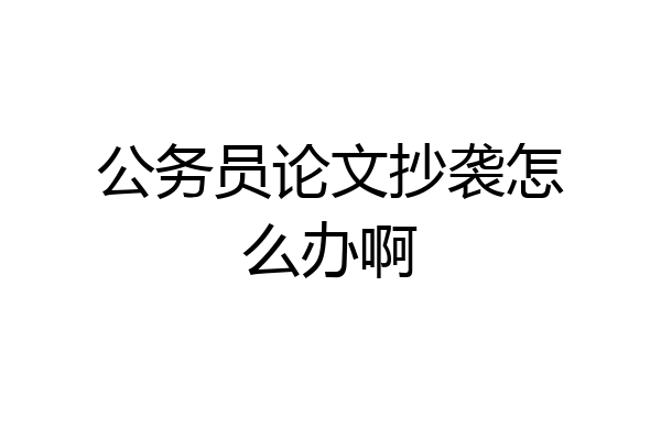 公务员论文抄袭怎么办啊
