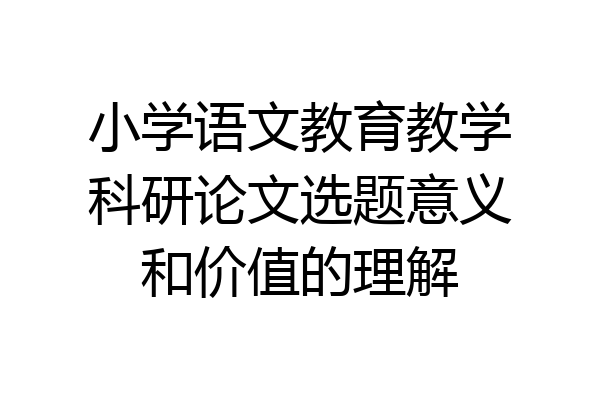 小学语文教育教学科研论文选题意义和价值的理解