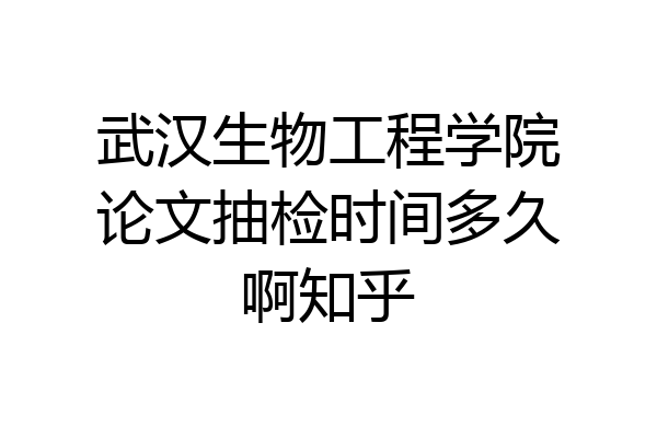 武汉生物工程学院论文抽检时间多久啊知乎