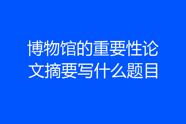 博物馆的重要性论文摘要写什么题目