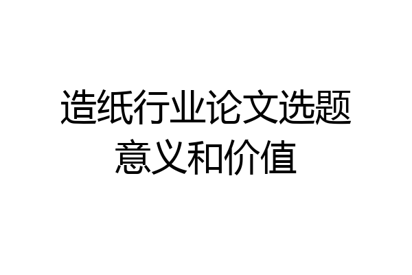 造纸行业论文选题意义和价值