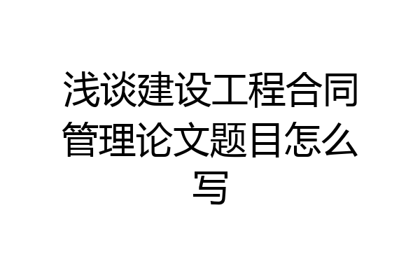 浅谈建设工程合同管理论文题目怎么写