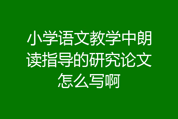 小学语文教学中朗读指导的研究论文怎么写啊