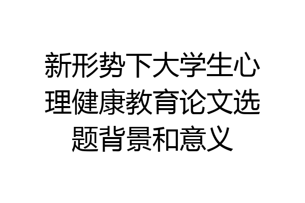 新形势下大学生心理健康教育论文选题背景和意义