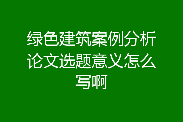 绿色建筑案例分析论文选题意义怎么写啊