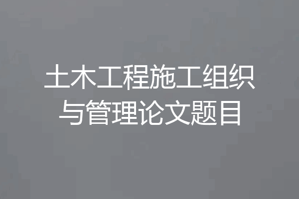 土木工程施工组织与管理论文题目