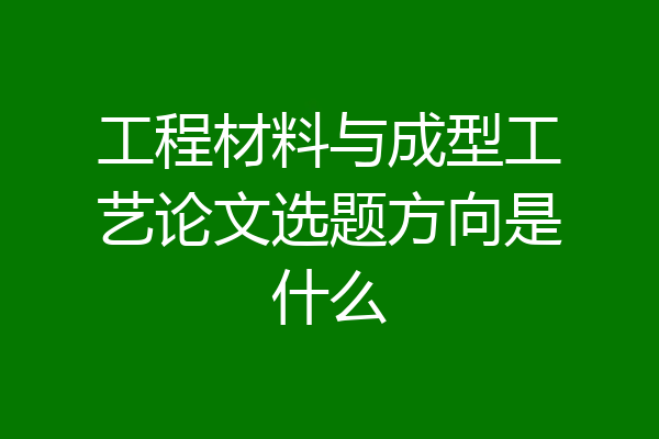 工程材料与成型工艺论文选题方向是什么
