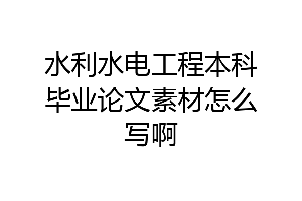 水利水电工程本科毕业论文素材怎么写啊