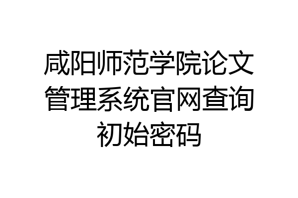 咸阳师范学院论文管理系统官网查询初始密码