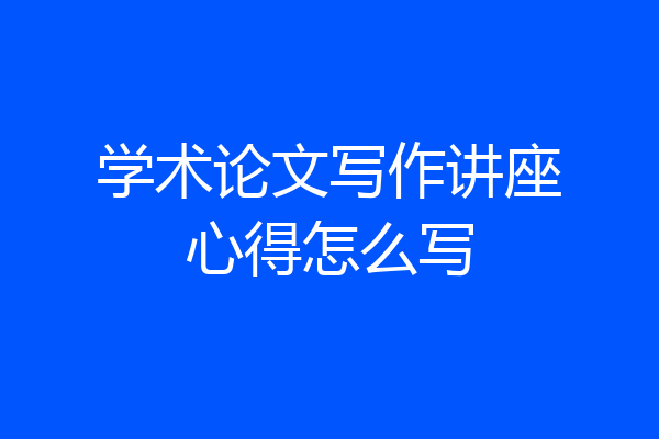 学术论文写作讲座心得怎么写