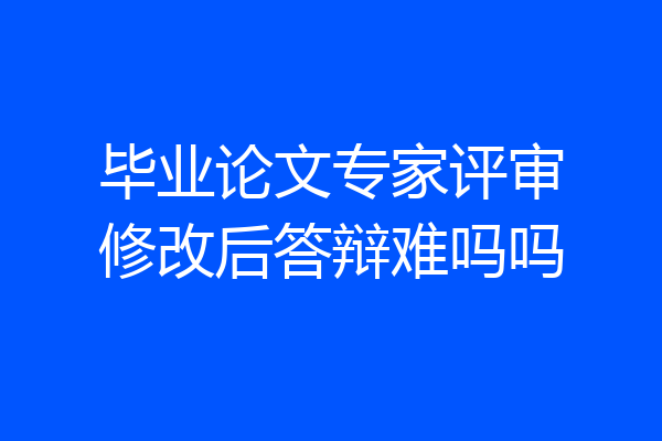 毕业论文专家评审修改后答辩难吗吗