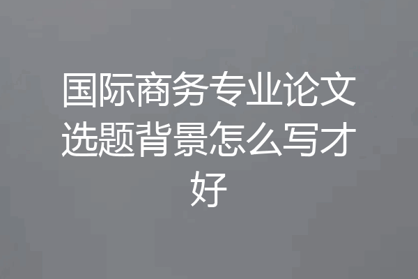 国际商务专业论文选题背景怎么写才好