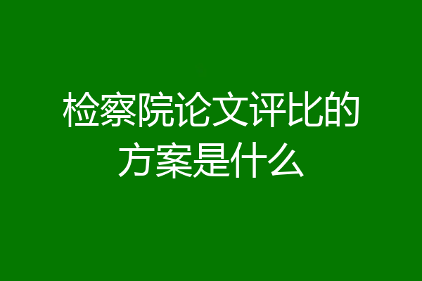 检察院论文评比的方案是什么
