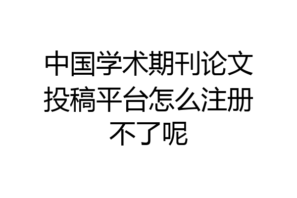 中国学术期刊论文投稿平台怎么注册不了呢