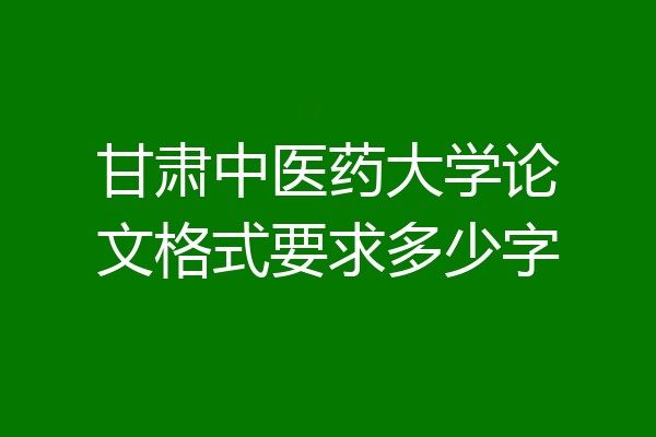 甘肃中医药大学论文格式要求多少字