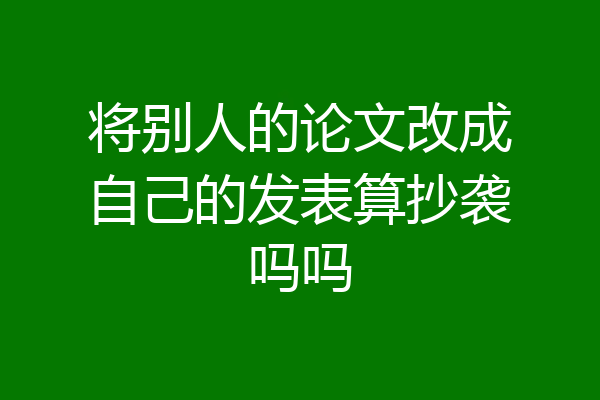 将别人的论文改成自己的发表算抄袭吗吗