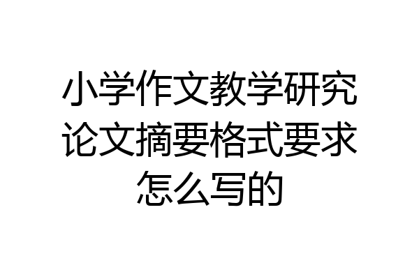 小学作文教学研究论文摘要格式要求怎么写的