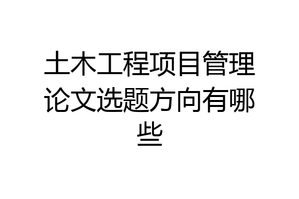 土木工程项目管理论文选题方向有哪些