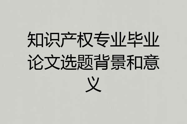 知识产权专业毕业论文选题背景和意义