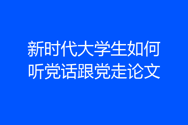 新时代大学生如何听党话跟党走论文