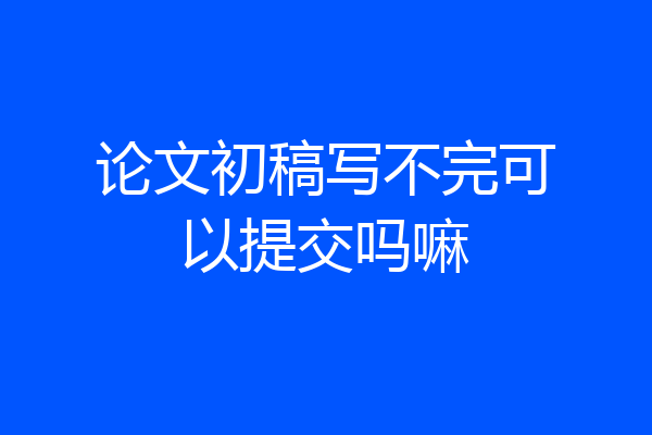 论文初稿写不完可以提交吗嘛