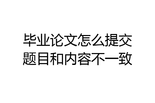 毕业论文怎么提交题目和内容不一致