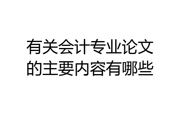 有关会计专业论文的主要内容有哪些