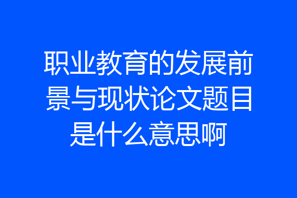 职业教育的发展前景与现状论文题目是什么意思啊