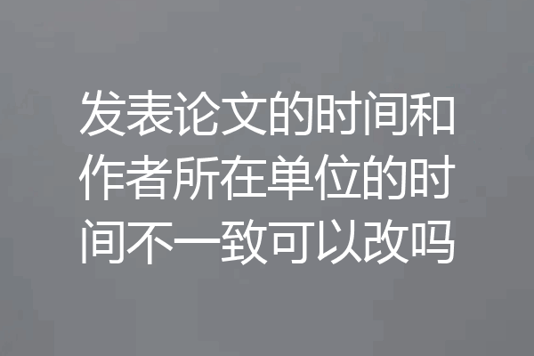 发表论文的时间和作者所在单位的时间不一致可以改吗