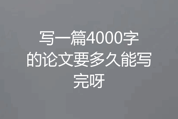 写一篇4000字的论文要多久能写完呀