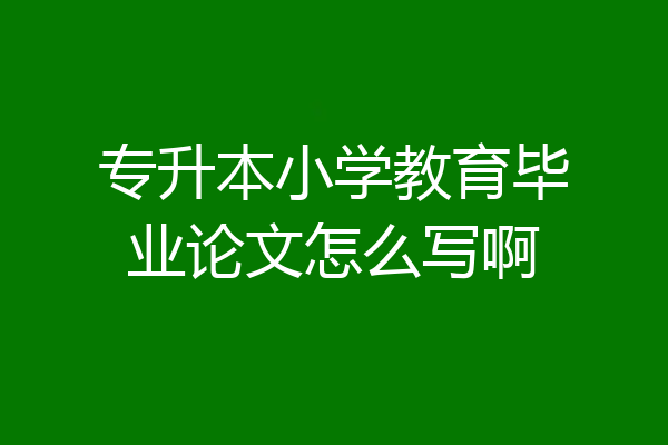专升本小学教育毕业论文怎么写啊