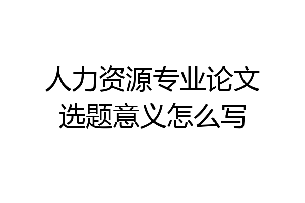 人力资源专业论文选题意义怎么写