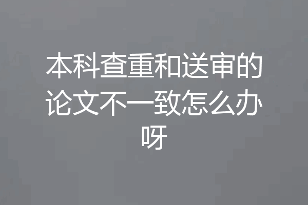 本科查重和送审的论文不一致怎么办呀